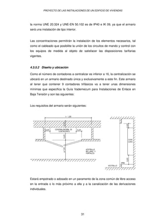 PROYECTO DE LAS INSTALACIONES DE UN EDIFICIO DE VIVIENDAS




la norma UNE 20.324 y UNE-EN 50.102 es de IP40 e IK 09, ya que el armario
será una instalación de tipo interior.


Las concentraciones permitirán la instalación de los elementos necesarios, tal
como el cableado que posibilite la unión de los circuitos de mando y control con
los equipos de medida al objeto de satisfacer las disposiciones tarifarias
vigentes.


4.3.5.2 Diseño y ubicación

Como el número de contadores a centralizar es inferior a 16, la centralización se
ubicará en un armario destinado única y exclusivamente a este fin. Este armario
al tener que contener 9 contadores trifásicos va a tener unas dimensiones
mínimas que especifica la Guía Vademecum para Instalaciones de Enlace en
Baja Tensión y son las siguientes:


Los requisitos del armario serán siguientes:




Estará empotrado o adosado en un paramento de la zona común de libre acceso
en la entrada o lo más próximo a ella y a la canalización de las derivaciones
individuales.




                                         31
 