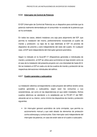 PROYECTO DE LAS INSTALACIONES DE UN EDIFICIO DE VIVIENDAS




4.3.6   Interruptor de Control de Potencia




El ICP (Interruptor de Control de Potencia) es un dispositivo para controlar que la
potencia realmente demandada por el consumidor no exceda de la potencia que
se ha contratado.


En todos los casos, deberá instalarse una caja para alojamiento del ICP, que
permita la instalación del mismo, preferentemente incorporada al cuadro de
mando y protección. La tapa de la caja destinada al ICP irá provista de
dispositivo de precinto y será independiente del resto del cuadro. En cualquier
caso, el ICP será independiente del interruptor general automático.


Según lo indicado en la Guía-BT-17 (Dispositivos generales e individuales de
mando y protección), el ICP se utiliza para suministros en baja tensión como es
el caso de la instalación del presente proyecto con una intensidad de hasta 63 A.
Así se instalará un ICP en cada uno de los cuadros de mando y protección de las
respectivas derivaciones individuales del edificio.


4.3.7   Cuadro generales y subcuadros




La instalación eléctrica correspondiente a este proyecto del edificio tendrá varios
cuadros    generales   y   subcuadros,    según       sean   los   consumos   y   sus
características, así como en las dependencias en que estén instalados. Dichos
cuadros eléctricos se atenderán a lo establecido por la ITC-BT-17 del RBT,
ubicando así en su interior, como mínimo los dispositivos de mando y protección
siguientes:


   •    Un interruptor general automático de corte omnipolar, que permita su
        accionamiento manual y que esté dotado de elementos de protección
        contra sobrecarga y cortocircuitos. Este interruptor será independiente del
        interruptor de potencia, en caso de existir este en el cuadro o subcuadro.




                                         37
 