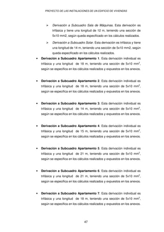 PROYECTO DE LAS INSTALACIONES DE UN EDIFICIO DE VIVIENDAS




            Derivación a Subcuadro Sala de Máquinas. Esta derivación es
            trifásica y tiene una longitud de 12 m, teniendo una sección de
            5x10 mm2, según queda especificado en los cálculos realizados.

            Derivación a Subcuadro Solar. Esta derivación es trifásica y tiene
            una longitud de 14 m, teniendo una sección de 5x10 mm2, según
            queda especificado en los cálculos realizados.
•   Derivación a Subcuadro Apartamento 1. Esta derivación individual es
    trifásica y una longitud de 18 m, teniendo una sección de 5x10 mm2,
    según se especifica en los cálculos realizados y expuestos en los anexos.


•   Derivación a Subcuadro Apartamento 2. Esta derivación individual es
    trifásica y una longitud de 18 m, teniendo una sección de 5x10 mm2,
    según se especifica en los cálculos realizados y expuestos en los anexos.


•   Derivación a Subcuadro Apartamento 3. Esta derivación individual es
    trifásica y una longitud de 14 m, teniendo una sección de 5x10 mm2,
    según se especifica en los cálculos realizados y expuestos en los anexos.


•   Derivación a Subcuadro Apartamento 4. Esta derivación individual es
    trifásica y una longitud de 15 m, teniendo una sección de 5x10 mm2,
    según se especifica en los cálculos realizados y expuestos en los anexos.


•   Derivación a Subcuadro Apartamento 5. Esta derivación individual es
    trifásica y una longitud de 21 m, teniendo una sección de 5x10 mm2,
    según se especifica en los cálculos realizados y expuestos en los anexos.


•   Derivación a Subcuadro Apartamento 6. Esta derivación individual es
    trifásica y una longitud de 21 m, teniendo una sección de 5x10 mm2,
    según se especifica en los cálculos realizados y expuestos en los anexos.


•   Derivación a Subcuadro Apartamento 7. Esta derivación individual es
    trifásica y una longitud de 18 m, teniendo una sección de 5x10 mm2,
    según se especifica en los cálculos realizados y expuestos en los anexos.




                                   47
 
