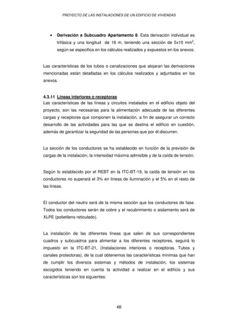 PROYECTO DE LAS INSTALACIONES DE UN EDIFICIO DE VIVIENDAS




    •   Derivación a Subcuadro Apartamento 8. Esta derivación individual es
        trifásica y una longitud de 18 m, teniendo una sección de 5x10 mm2,
        según se especifica en los cálculos realizados y expuestos en los anexos.


Las características de los tubos o canalizaciones que alojaran las derivaciones
mencionadas están detalladas en los cálculos realizados y adjuntados en los
anexos.


4.3.11 Líneas interiores o receptoras
Las características de las líneas y circuitos instalados en el edificio objeto del
proyecto, son las necesarias para la alimentación adecuada de las diferentes
cargas y receptores que componen la instalación, a fin de asegurar un correcto
desarrollo de las actividades para las que se destina el edificio en cuestión,
además de garantizar la seguridad de las personas que por él discurren.


La sección de los conductores se ha establecido en función de la previsión de
cargas de la instalación, la intensidad máxima admisible y de la caída de tensión.


Según lo establecido por el REBT en la ITC-BT-19, la caída de tensión en los
conductores no superará el 3% en líneas de iluminación y el 5% en el resto de
las líneas.


El conductor del neutro será de la misma sección que los conductores de fase.
Todos los conductores serán de cobre y el recubrimiento o aislamiento será de
XLPE (polietileno reticulado).


La instalación de las diferentes líneas que salen de sus correspondientes
cuadros y subcuadros para alimentar a los diferentes receptores, seguirá lo
impuesto en la ITC-BT-21, (Instalaciones interiores o receptoras. Tubos y
canales protectoras), de la cual obtenemos las características mínimas que han
de cumplir los diversos sistemas y métodos de instalación, los sistemas
escogidos teniendo en cuenta la actividad a realizar en el edificio y sus
características son los siguientes:




                                         48
 