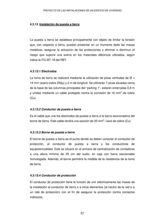 PROYECTO DE LAS INSTALACIONES DE UN EDIFICIO DE VIVIENDAS




4.3.13 Instalación de puesta a tierra




La puesta a tierra se establece principalmente con objeto de limitar la tensión
que, con respecto a tierra, puedan presentar en un momento dado las masas
metálicas, asegurar la actuación de las protecciones y eliminar o disminuir el
riesgo que supone una avería en los materiales eléctricos utilizados, según
indica la ITC-BT-18 del RBT.


4.3.13.1 Electrodos

La toma de tierra se realizará mediante la utilización de picas verticales de Ø >
14 mm (acero-cobre 250µ) y 2 m de longitud. Se utilizarán 7 picas situadas cerca
de la base de las columnas principales del “parking 1”, estarán enterradas 0,8 m
y unidas mediante un cable protegido contra la corrosión de 16 mm2 de cobre
(Cu).


4.3.13.2 Conductor de puesta a tierra

Es el cable que une los electrodos de puesta a tierra a la barra seccionadora del
borne de tierra. Este cable tendrá una sección de 35 mm2 i será de cobre (Cu).


4.3.13.3 Borne de puesta a tierra

El borne de puesta a tierra es el punto donde se deben conectar el conductor de
protección,     el   conductor   de   puesta   a   tierra   y   los   conductores   de
equipotencialidad. Este se situará en el armario de centralización de contadores
a una altura mínima de 25 cm del suelo, en caja con barra seccionable
homologada. Además, el borne permitirá la medida de la resistencia de la toma
de tierra.


4.3.13.4 Conductor de protección

El conductor de protección tiene la función de unir eléctricamente las masas de
la instalación al conductor de tierra o a otros elementos (al neutro de la red o a
un relé de protección) con el fin de asegurar la protección contra contactos
indirectos.




                                         57
 