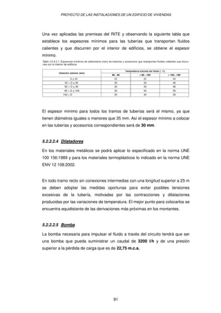 PROYECTO DE LAS INSTALACIONES DE UN EDIFICIO DE VIVIENDAS




Una vez aplicadas las premisas del RITE y observando la siguiente tabla que
establece los espesores mínimos para las tuberías que transportan fluidos
calientes y que discurren por el interior de edificios, se obtiene el espesor
mínimo.




El espesor mínimo para todos los tramos de tuberías será el mismo, ya que
tienen diámetros iguales o menores que 35 mm. Así el espesor mínimo a colocar
en las tuberías y accesorios correspondientes será de 30 mm.


5.2.2.2.4 Dilatadores

En los materiales metálicos se podrá aplicar lo especificado en la norma UNE
100 156:1989 y para los materiales termoplásticos lo indicado en la norma UNE
ENV 12 108:2002.


En todo tramo recto sin conexiones intermedias con una longitud superior a 25 m
se deben adoptar las medidas oportunas para evitar posibles tensiones
excesivas de la tubería, motivadas por las contracciones y dilataciones
producidas por las variaciones de temperatura. El mejor punto para colocarlos se
encuentra equidistante de las derivaciones más próximas en los montantes.


5.2.2.2.5 Bomba

La bomba necesaria para impulsar el fluido a través del circuito tendrá que ser
una bomba que pueda suministrar un caudal de 3200 l/h y de una presión
superior a la pérdida de carga que es de 22,75 m.c.a.




                                      91
 