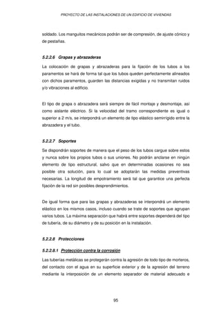 PROYECTO DE LAS INSTALACIONES DE UN EDIFICIO DE VIVIENDAS




soldado. Los manguitos mecánicos podrán ser de compresión, de ajuste cónico y
de pestañas.


5.2.2.6 Grapas y abrazaderas

La colocación de grapas y abrazaderas para la fijación de los tubos a los
paramentos se hará de forma tal que los tubos queden perfectamente alineados
con dichos paramentos, guarden las distancias exigidas y no transmitan ruidos
y/o vibraciones al edificio.


El tipo de grapa o abrazadera será siempre de fácil montaje y desmontaje, así
como aislante eléctrico. Si la velocidad del tramo correspondiente es igual o
superior a 2 m/s, se interpondrá un elemento de tipo elástico semirrígido entre la
abrazadera y el tubo.


5.2.2.7 Soportes

Se dispondrán soportes de manera que el peso de los tubos cargue sobre estos
y nunca sobre los propios tubos o sus uniones. No podrán anclarse en ningún
elemento de tipo estructural, salvo que en determinadas ocasiones no sea
posible otra solución, para lo cual se adoptarán las medidas preventivas
necesarias. La longitud de empotramiento será tal que garantice una perfecta
fijación de la red sin posibles desprendimientos.


De igual forma que para las grapas y abrazaderas se interpondrá un elemento
elástico en los mismos casos, incluso cuando se trate de soportes que agrupan
varios tubos. La máxima separación que habrá entre soportes dependerá del tipo
de tubería, de su diámetro y de su posición en la instalación.


5.2.2.8 Protecciones

5.2.2.8.1 Protección contra la corrosión

Las tuberías metálicas se protegerán contra la agresión de todo tipo de morteros,
del contacto con el agua en su superficie exterior y de la agresión del terreno
mediante la interposición de un elemento separador de material adecuado e




                                        95
 