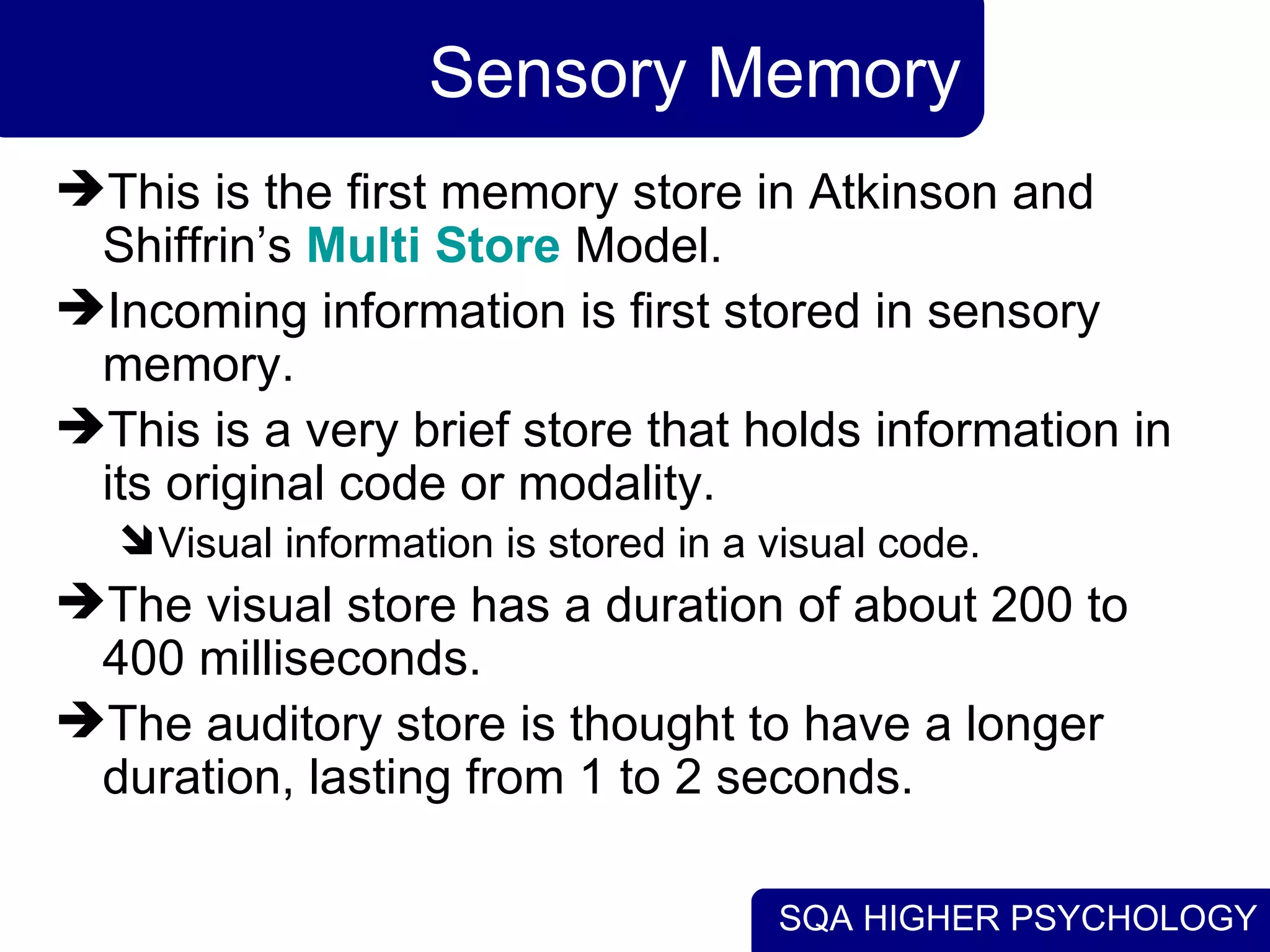 SQA HIGHER PSYCHOLOGY
Sensory Memory
This is the first memory store in Atkinson and
Shiffrin’s Multi Store Model.
Incoming information is first stored in sensory
memory.
This is a very brief store that holds information in
its original code or modality.
Visual information is stored in a visual code.
The visual store has a duration of about 200 to
400 milliseconds.
The auditory store is thought to have a longer
duration, lasting from 1 to 2 seconds.
 
