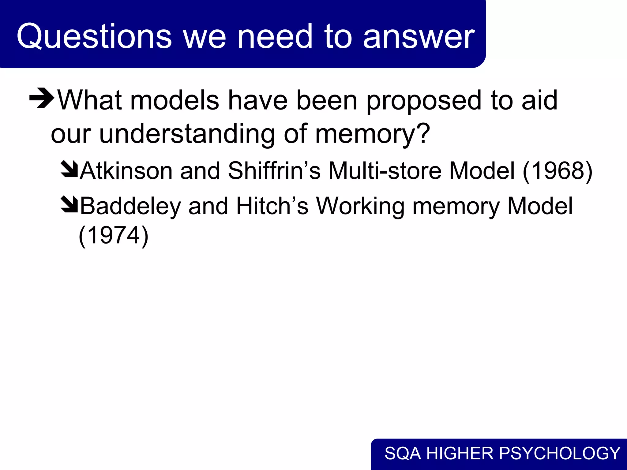 SQA HIGHER PSYCHOLOGY
Questions we need to answer
What models have been proposed to aid
our understanding of memory?
Atkinson and Shiffrin’s Multi-store Model (1968)
Baddeley and Hitch’s Working memory Model
(1974)
 