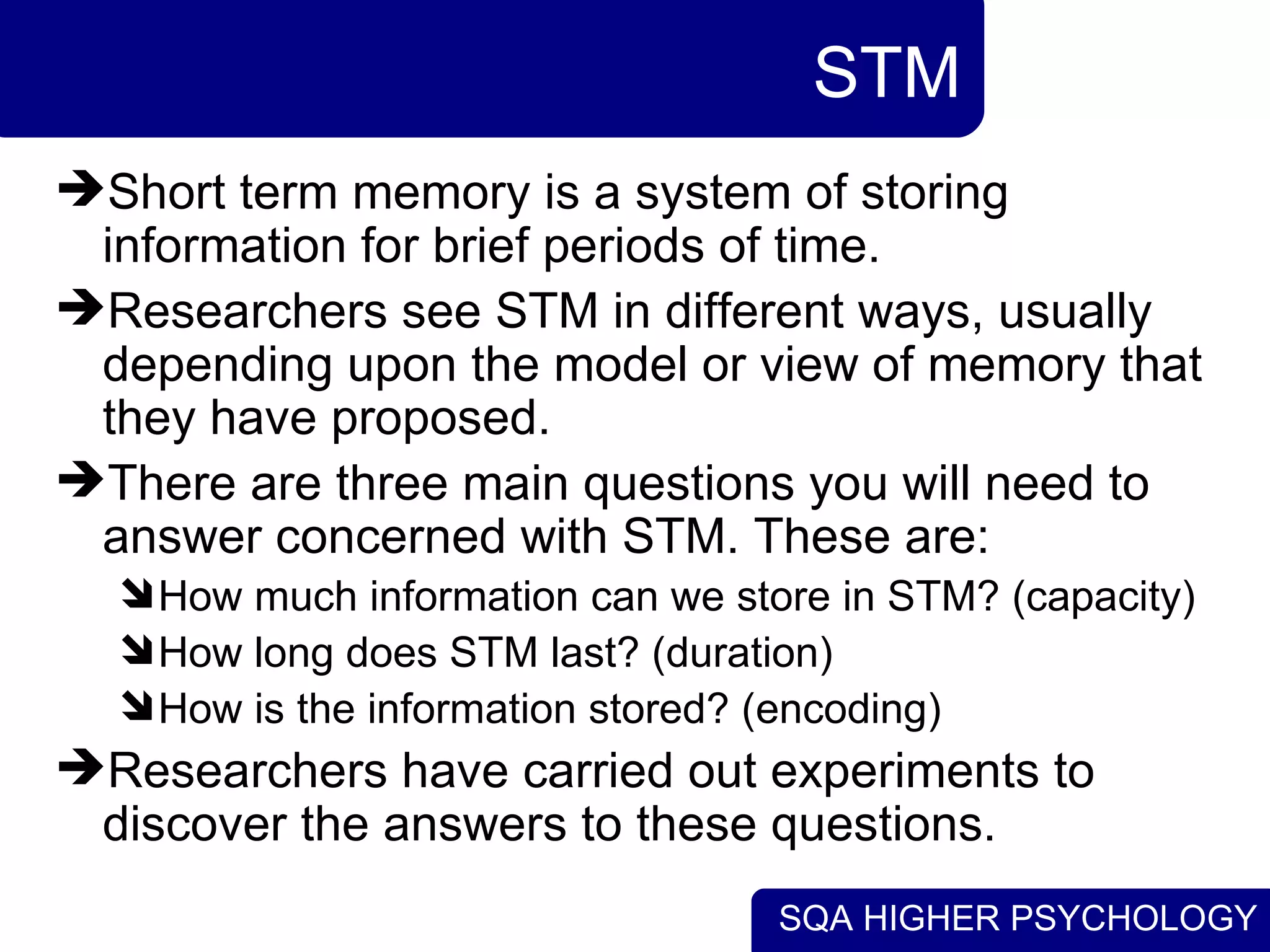 SQA HIGHER PSYCHOLOGY
STM
Short term memory is a system of storing
information for brief periods of time.
Researchers see STM in different ways, usually
depending upon the model or view of memory that
they have proposed.
There are three main questions you will need to
answer concerned with STM. These are:
How much information can we store in STM? (capacity)
How long does STM last? (duration)
How is the information stored? (encoding)
Researchers have carried out experiments to
discover the answers to these questions.
 