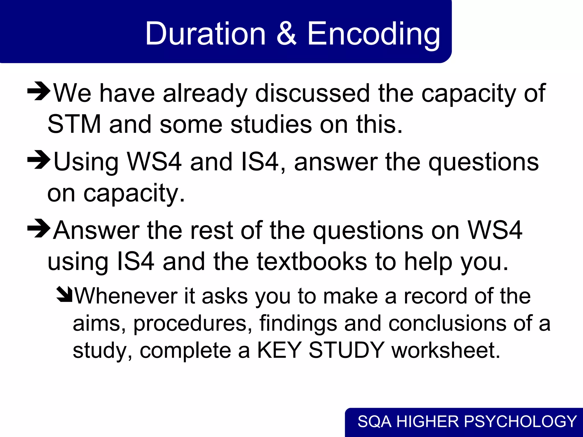 SQA HIGHER PSYCHOLOGY
Duration & Encoding
We have already discussed the capacity of
STM and some studies on this.
Using WS4 and IS4, answer the questions
on capacity.
Answer the rest of the questions on WS4
using IS4 and the textbooks to help you.
Whenever it asks you to make a record of the
aims, procedures, findings and conclusions of a
study, complete a KEY STUDY worksheet.
 