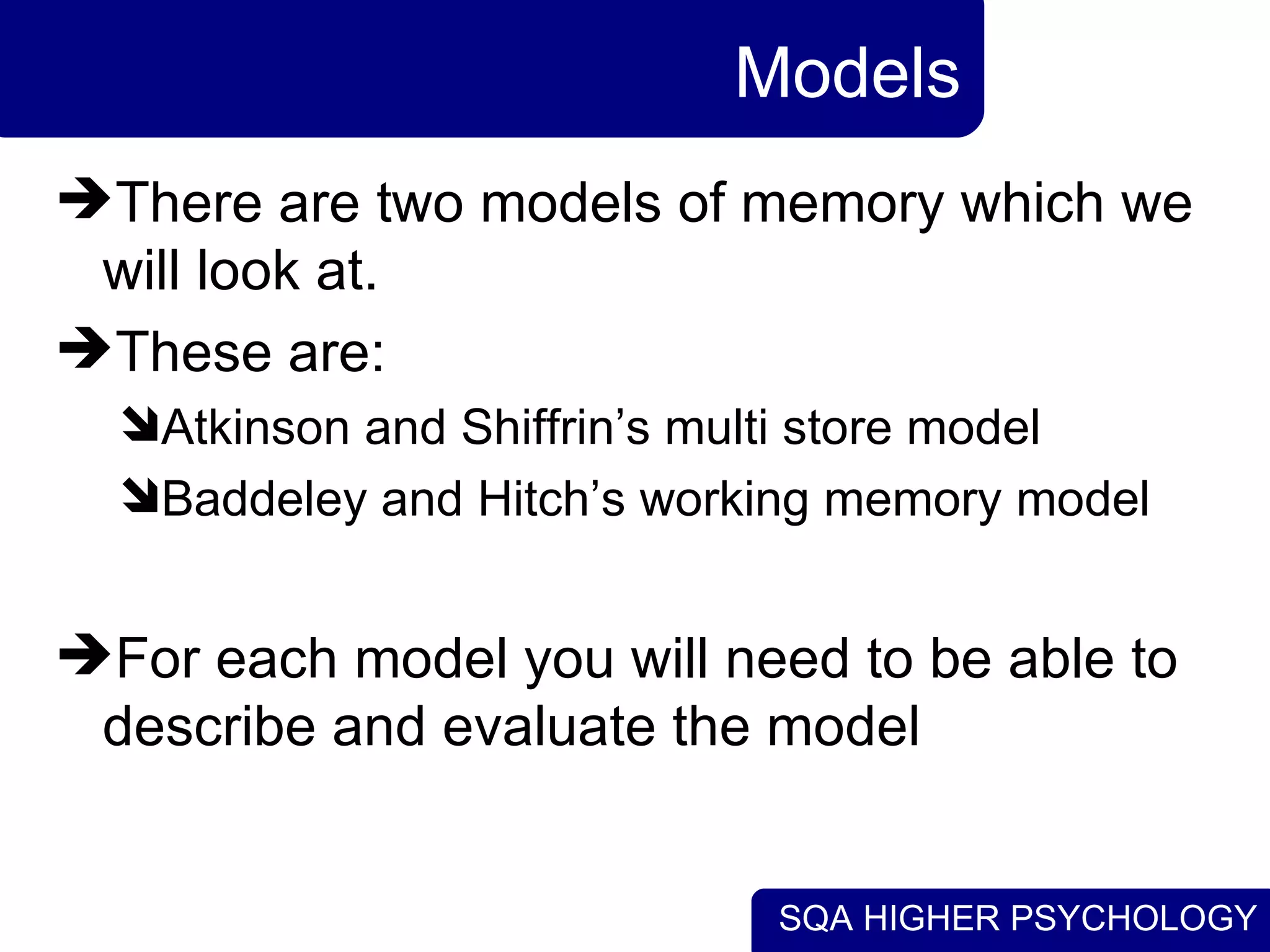 SQA HIGHER PSYCHOLOGY
Models
There are two models of memory which we
will look at.
These are:
Atkinson and Shiffrin’s multi store model
Baddeley and Hitch’s working memory model
For each model you will need to be able to
describe and evaluate the model
 
