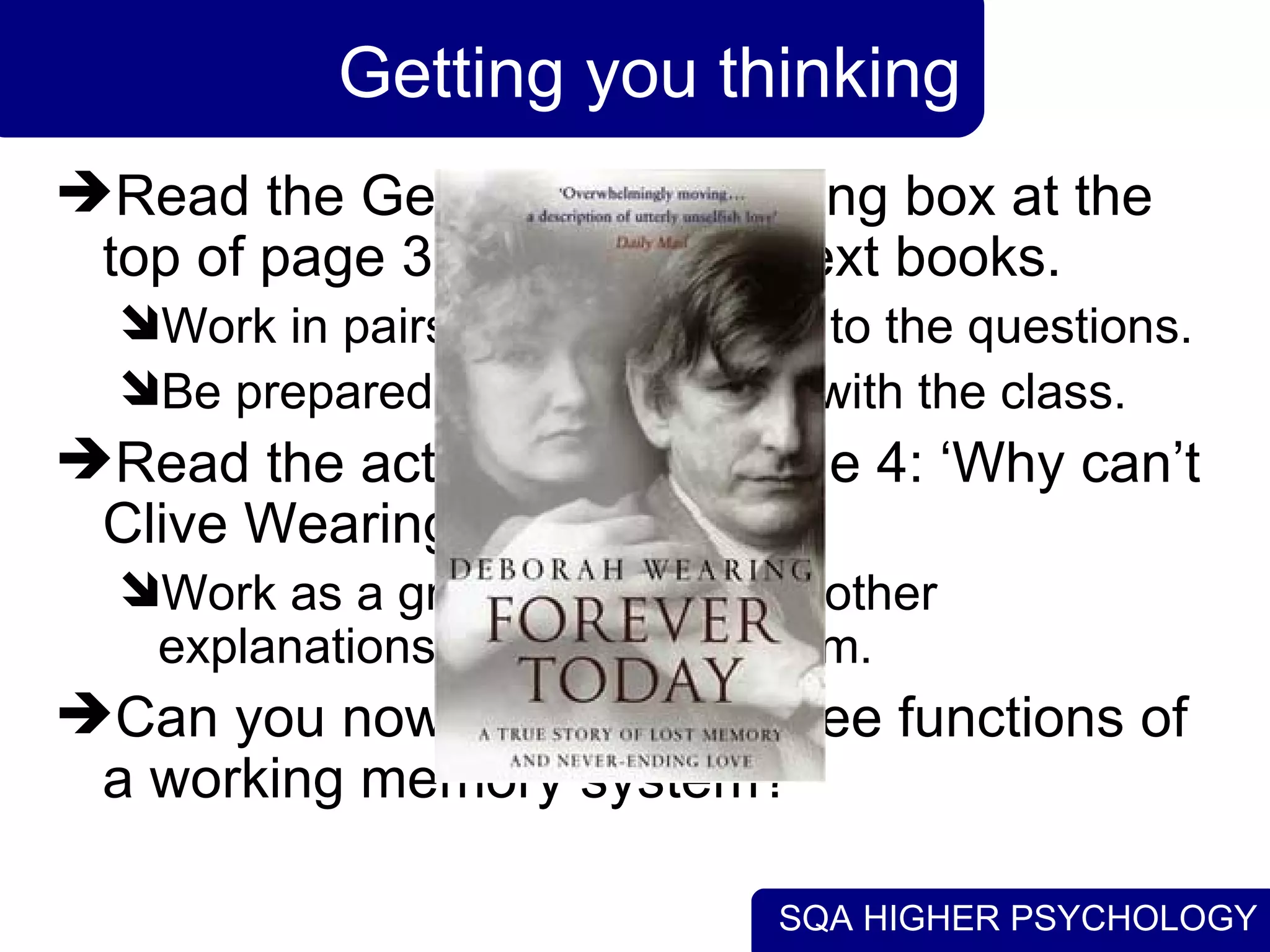 SQA HIGHER PSYCHOLOGY
Getting you thinking
Read the Getting You Thinking box at the
top of page 3 in the Collins text books.
Work in pairs to discuss ideas to the questions.
Be prepared to discuss these with the class.
Read the activity box on page 4: ‘Why can’t
Clive Wearing Remember?’
Work as a group to deduce to other
explanations for Clive’s problem.
Can you now summarise three functions of
a working memory system?
 