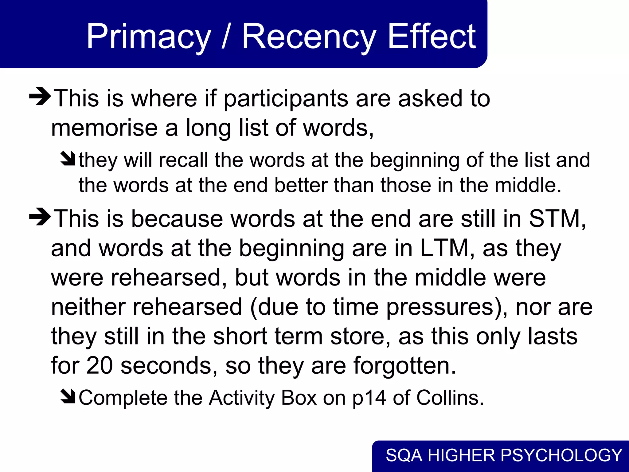 SQA HIGHER PSYCHOLOGY
Primacy / Recency Effect
This is where if participants are asked to
memorise a long list of words,
they will recall the words at the beginning of the list and
the words at the end better than those in the middle.
This is because words at the end are still in STM,
and words at the beginning are in LTM, as they
were rehearsed, but words in the middle were
neither rehearsed (due to time pressures), nor are
they still in the short term store, as this only lasts
for 20 seconds, so they are forgotten.
Complete the Activity Box on p14 of Collins.
 
