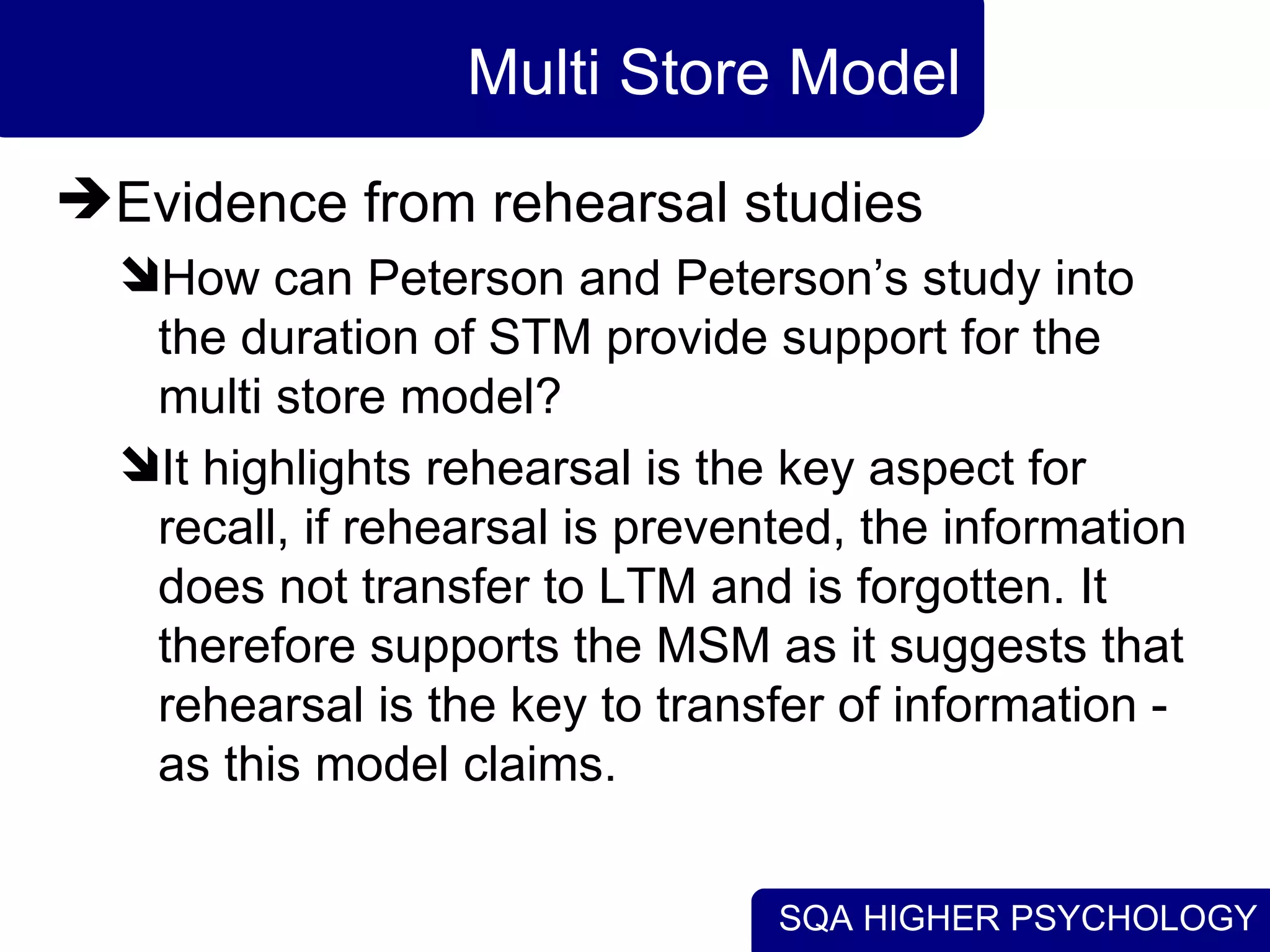 SQA HIGHER PSYCHOLOGY
Multi Store Model
Evidence from rehearsal studies
How can Peterson and Peterson’s study into
the duration of STM provide support for the
multi store model?
It highlights rehearsal is the key aspect for
recall, if rehearsal is prevented, the information
does not transfer to LTM and is forgotten. It
therefore supports the MSM as it suggests that
rehearsal is the key to transfer of information -
as this model claims.
 