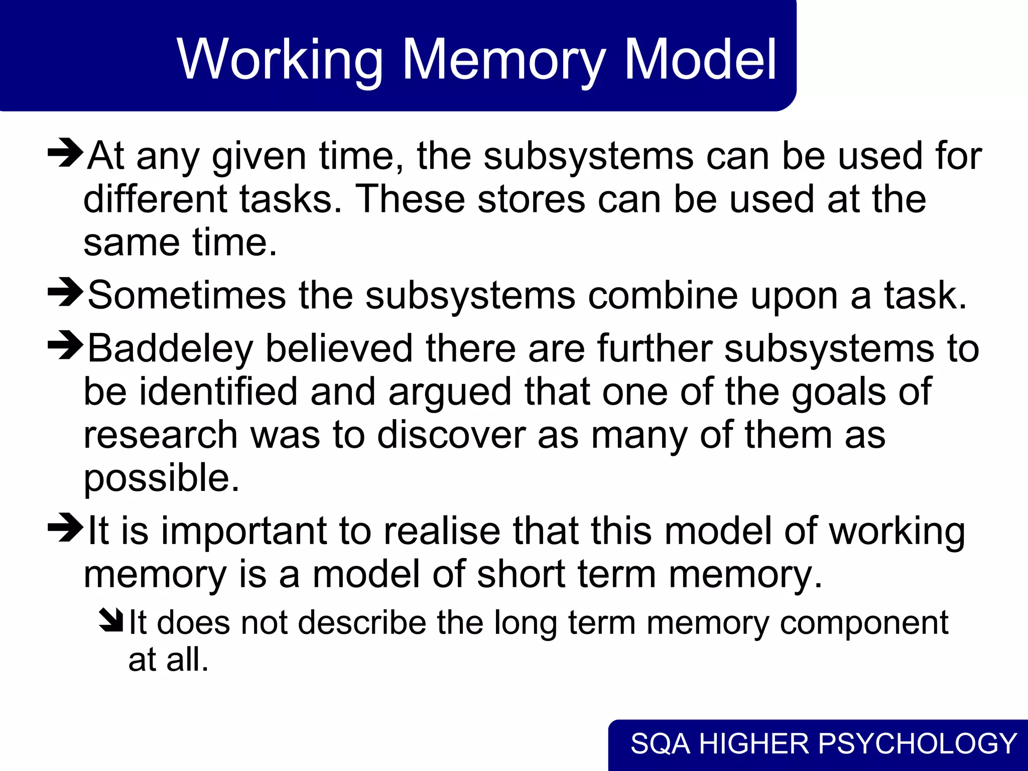 SQA HIGHER PSYCHOLOGY
Working Memory Model
At any given time, the subsystems can be used for
different tasks. These stores can be used at the
same time.
Sometimes the subsystems combine upon a task.
Baddeley believed there are further subsystems to
be identified and argued that one of the goals of
research was to discover as many of them as
possible.
It is important to realise that this model of working
memory is a model of short term memory.
It does not describe the long term memory component
at all.
 