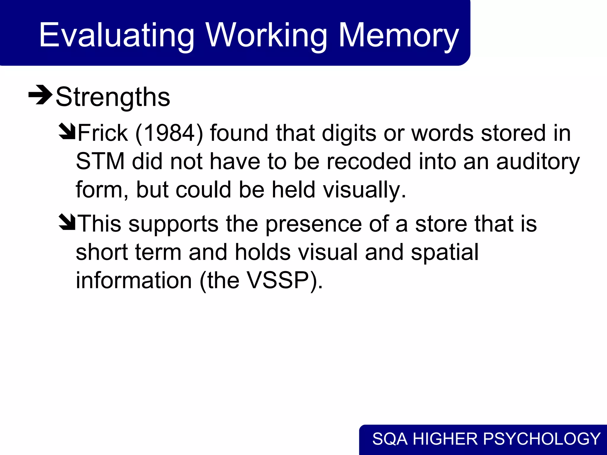 SQA HIGHER PSYCHOLOGY
Evaluating Working Memory
Strengths
Frick (1984) found that digits or words stored in
STM did not have to be recoded into an auditory
form, but could be held visually.
This supports the presence of a store that is
short term and holds visual and spatial
information (the VSSP).
 