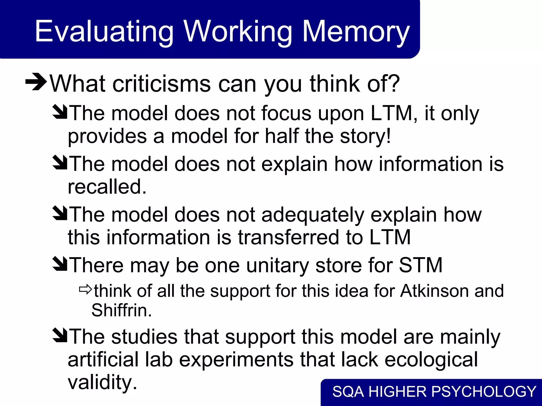 SQA HIGHER PSYCHOLOGY
Evaluating Working Memory
What criticisms can you think of?
The model does not focus upon LTM, it only
provides a model for half the story!
The model does not explain how information is
recalled.
The model does not adequately explain how
this information is transferred to LTM
There may be one unitary store for STM
think of all the support for this idea for Atkinson and
Shiffrin.
The studies that support this model are mainly
artificial lab experiments that lack ecological
validity.
 