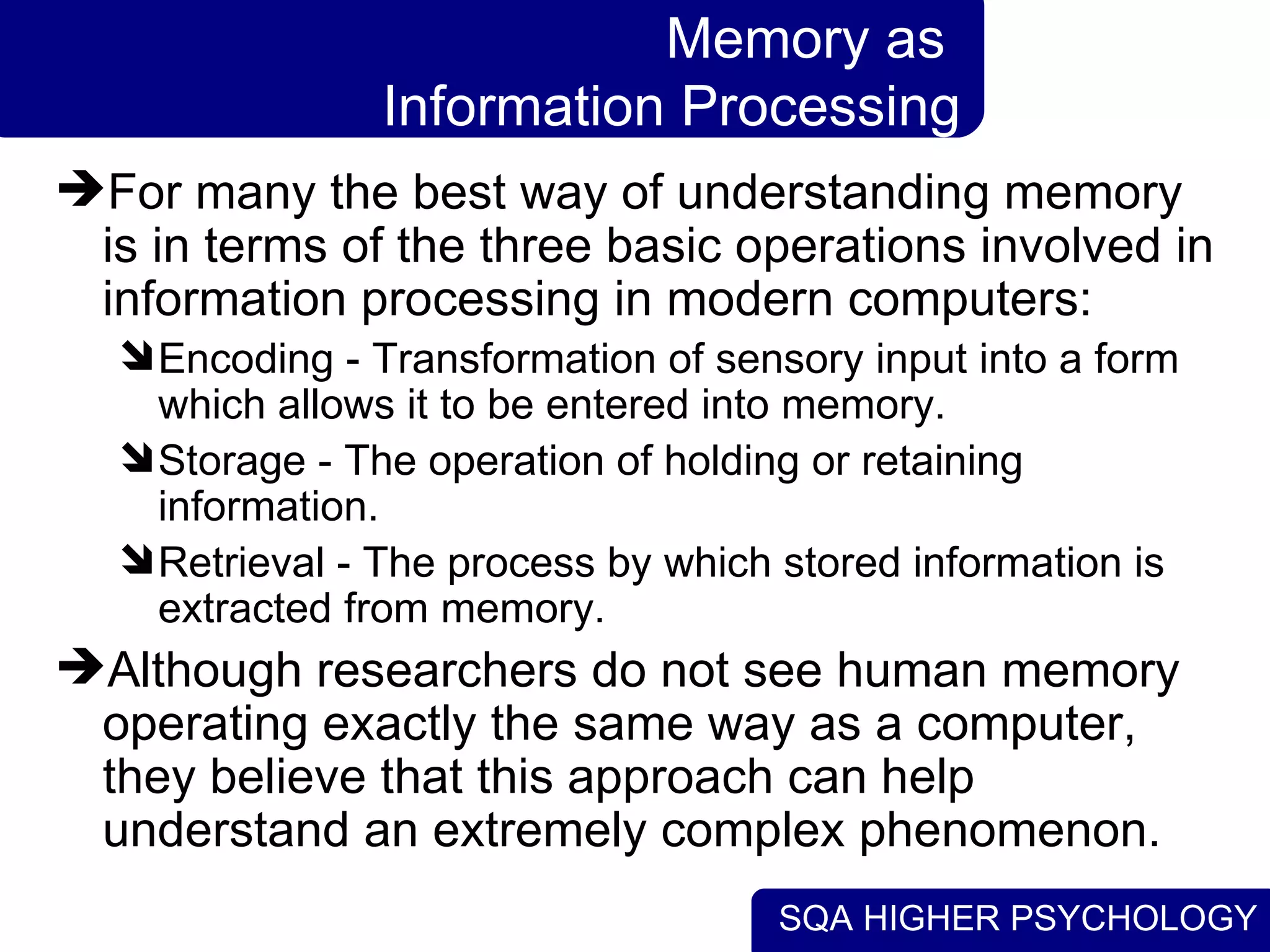 SQA HIGHER PSYCHOLOGY
Memory as
Information Processing
For many the best way of understanding memory
is in terms of the three basic operations involved in
information processing in modern computers:
Encoding - Transformation of sensory input into a form
which allows it to be entered into memory.
Storage - The operation of holding or retaining
information.
Retrieval - The process by which stored information is
extracted from memory.
Although researchers do not see human memory
operating exactly the same way as a computer,
they believe that this approach can help
understand an extremely complex phenomenon.
 