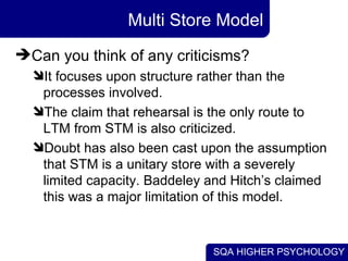 SQA HIGHER PSYCHOLOGY
Multi Store Model
Can you think of any criticisms?
It focuses upon structure rather than the
proce...