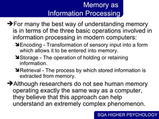 SQA HIGHER PSYCHOLOGY
Memory as
Information Processing
For many the best way of understanding memory
is in terms of the t...