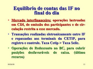 Equilíbrio de contas das IF no final do dia Mercado interfinanceiro:  operações lastreadas em CDI, de emissão dos participantes e de cir-culação restrita a esse mercado. Transações realizadas eletronicamente entre IF e repassadas aos terminais da CETIP, para registro e controle. Taxa Cetip > Taxa Selic. Operações de Redesconto no BC, para cobrir posições desfavoráveis de caixa. (último recurso) 03/06/09 