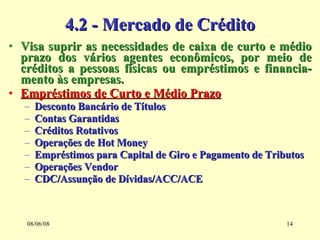 4.2 - Mercado de Crédito Visa suprir as necessidades de caixa de curto e médio prazo dos vários agentes econômicos, por meio de créditos a pessoas físicas ou empréstimos e financia-mento às empresas. Empréstimos de Curto e Médio Prazo Desconto Bancário de Títulos Contas Garantidas Créditos Rotativos Operações de Hot Money Empréstimos para Capital de Giro e Pagamento de Tributos Operações Vendor CDC/Assunção de Dívidas/ACC/ACE 03/06/09 