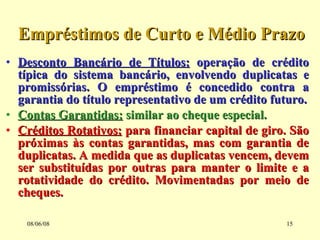 Empréstimos de Curto e Médio Prazo Desconto Bancário de Títulos:  operação de crédito típica do sistema bancário, envolvendo duplicatas e promissórias. O empréstimo é concedido contra a garantia do título representativo de um crédito futuro. Contas Garantidas:  similar ao cheque especial. Créditos Rotativos:  para financiar capital de giro. São próximas às contas garantidas, mas com garantia de duplicatas. A medida que as duplicatas vencem, devem ser substituídas por outras para manter o limite e a rotatividade do crédito. Movimentadas por meio de cheques. 03/06/09 