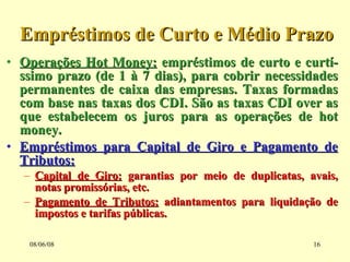 Empréstimos de Curto e Médio Prazo Operações Hot Money:  empréstimos de curto e curtí-ssimo prazo (de 1 à 7 dias), para cobrir necessidades permanentes de caixa das empresas. Taxas formadas com base nas taxas dos CDI. São as taxas CDI over as que estabelecem os juros para as operações de hot money. Empréstimos para Capital de Giro e Pagamento de Tributos:   Capital de Giro:  garantias por meio de duplicatas, avais, notas promissórias, etc. Pagamento de Tributos:  adiantamentos para liquidação de impostos e tarifas públicas. 03/06/09 