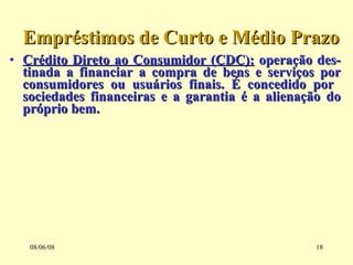 Crédito Direto ao Consumidor (CDC):  operação des-tinada a financiar a compra de bens e serviços por consumidores ou usuários finais. É concedido por  sociedades financeiras e a garantia é a alienação do próprio bem. Empréstimos de Curto e Médio Prazo 03/06/09 