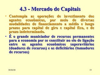 4.3 - Mercado de Capitais Contempla as operações de investimento dos agentes econômicos, por meio de diversas modalidades de financiamento a médio e longo prazos para capital de giro e capital fixo, e de prazo indeterminado. É o grande municiador de recursos permanentes para a economia por se constituir no elo de ligação entre os agentes econômicos superavitários (doadores de recursos) e os deficitários (tomadores de recursos) 03/06/09 