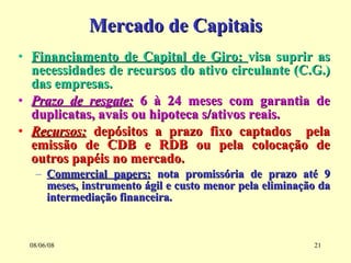 Mercado de Capitais Financiamento de Capital de Giro:  visa suprir as necessidades de recursos do ativo circulante (C.G.) das empresas. Prazo de resgate:  6 à 24 meses com garantia de duplicatas, avais ou hipoteca s/ativos reais.  Recursos:  depósitos a prazo fixo captados  pela emissão de CDB e RDB ou pela colocação de outros papéis no mercado. Commercial papers:  nota promissória de prazo até 9 meses, instrumento ágil e custo menor pela eliminação da intermediação financeira. 03/06/09 