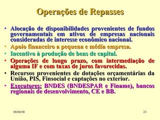 Operações de Repasses Alocação de disponibilidades provenientes de fundos governamentais em ativos de empresas nacionais consideradas de interesse econômico nacional. Apoio financeiro a pequena e média empresa. Incentivo à produção de bens de capital. Operações de longo prazo, com intermediação de alguma IF e com taxas de juros favorecidas. Recursos provenientes de dotações orçamentárias da União, PIS, Finsocial e captações no exterior. Executores:  BNDES (BNDESPAR e Finame), bancos regionais de desenvolvimento, CE e BB. 03/06/09 