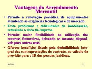 Vantagens do Arrendamento Mercantil Permite a renovação periódica de equipamentos atendendo às exigências tecnológicas e de mercado. Evita problemas e dificuldades da imobilização, reduzindo o risco da empresa. Permite maior flexibilidade na utilização dos recursos financeiros, deixando os mesmos disponí-veis para outros usos. Oferece benefícios fiscais pela dedutibilidade inte-gral das contraprestações do contrato, no cálculo da provisão para o IR das pessoas jurídicas. 03/06/09 
