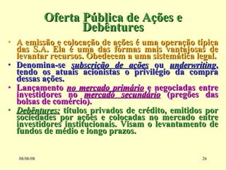 Oferta Pública de Ações e Debêntures A emissão e colocação de ações é uma operação típica das S.A. Ela é uma das formas mais vantajosas de levantar recursos. Obedecem a uma sistemática legal. Denomina-se  subscrição de ações  ou  underwriting , tendo os atuais acionistas o privilégio da compra dessas ações. Lançamento  no mercado primário  e negociadas entre investidores no  mercado secundário  (pregões das bolsas de comércio). Debêntures:  títulos privados de crédito, emitidos por sociedades por ações e colocadas no mercado entre investidores institucionais. Visam o levantamento de fundos de médio e longo prazos. 03/06/09 