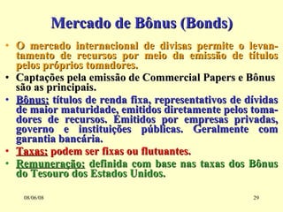 Mercado de Bônus (Bonds) O mercado internacional de divisas permite o levan-tamento de recursos por meio da emissão de títulos pelos próprios tomadores. Captações pela emissão de Commercial Papers e Bônus  são as principais. Bônus:  títulos de renda fixa, representativos de dívidas de maior maturidade, emitidos diretamente pelos toma-dores de recursos. Emitidos por empresas privadas, governo e instituições públicas. Geralmente com garantia bancária. Taxas:  podem ser fixas ou flutuantes. Remuneração:  definida com base nas taxas dos Bônus do Tesouro dos Estados Unidos. 03/06/09 