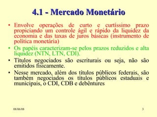4.1 - Mercado Monetário Envolve operações de curto e curtíssimo prazo propiciando um controle ágil e rápido da liquidez da economia e das taxas de juros básicas (instrumento de política monetária) Os papéis caracterizam-se pelos prazos reduzidos e alta liquidez (NTN, LTN, CDI). Títulos negociados são escriturais ou seja, não são emitidos fisicamente. Nesse mercado, além dos títulos públicos federais, são também negociados os títulos públicos estaduais e municipais, o CDI, CDB e debêntures 03/06/09 