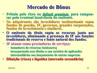 Mercado de Bônus Prêmio pelo risco ou  default premium , para compen-sar pela eventual insolvência do emitente. Os adquirentes são investidores institucionais como fundos de pensão, IF, governos, grandes corporações, fundos de investimento e similares. O emitente do título capta os recursos junto aos investidores, eliminando a presença de IF nas funções tradicionais de reserva e fonte natural dos fundos. IF atuam como prestadoras de serviços: tomadores de recursos (emissores) incorporando esse títulos a sua carteira de aplicações intermediários nos lançamentos de outras empresas Diluição (risco) e liquidez (mercado secundário) 03/06/09 