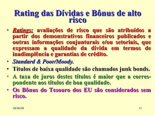 Rating das Dívidas e Bônus de alto risco Ratings:  avaliações de risco que são atribuídos a partir dos demonstrativos financeiros publicados e outras informações conjunturais e/ou setoriais, que expressam a qualidade da dívida em termos de inadimplência e garantias de crédito. Standard & Poor/Moody. Títulos de baixa qualidade são chamados junk bonds. A taxa de juros destes títulos é maior que a corres-pondente aos títulos de boa qualidade. Os Bônus do Tesouro dos EU são considerados sem risco. 03/06/09 