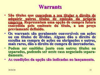Warrants São títulos que  concedem a seu titular o direito de adquirir outros títulos de emissão da própria empresa . Representam uma opção de compra futura concedida pelo emitente do título, a um preço previamente definido. Os warrants são geralmente conversíveis em ações ou em títulos de dívidas. Alguns dão o direito de escolha na compra de ações ou obrigações e outros, mais raros, dão o direito de compra de mercadorias. Podem ser emitidos junto com outros títulos ou separados, podendo ser neste caso negociado separa-damente.  As condições da opção são indicadas no lançamento. 03/06/09 