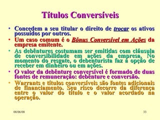 Títulos Conversíveis Concedem a seu titular o direito de  trocar  os ativos possuídos por outros. Um caso comum é o  Bônus Conversível em Ações  da empresa emitente. As debêntures costumam ser emitidas com cláusula de conversibilidade em ações da empresa. No momento do resgate, o debenturista faz a opção de receber em dinheiro ou em ações. O valor da debênture conversível é formado de duas fontes de remuneração: debênture e conversão. Warrants e títulos conversíveis são fontes adicionais de financiamento. Seu risco decorre da diferença entre o valor do título e o valor acordado na operação. 03/06/09 
