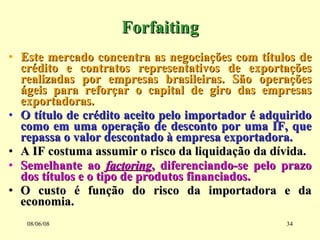 Forfaiting Este mercado concentra as negociações com títulos de crédito e contratos representativos de exportações realizadas por empresas brasileiras. São operações ágeis para reforçar o capital de giro das empresas exportadoras. O título de crédito aceito pelo importador é adquirido como em uma operação de desconto por uma IF, que repassa o valor descontado à empresa exportadora. A IF costuma assumir o risco da liquidação da dívida. Semelhante ao  factoring , diferenciando-se pelo prazo dos títulos e o tipo de produtos financiados. O custo é função do risco da importadora e da economia. 03/06/09 