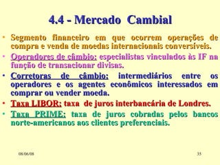 4.4 - Mercado  Cambial Segmento financeiro em que ocorrem operações de compra e venda de moedas internacionais conversíveis. Operadores de câmbio:  especialistas vinculados às IF na função de transacionar divisas. Corretoras de câmbio:  intermediários entre os operadores e os agentes econômicos interessados em comprar ou vender moeda. Taxa LIBOR:  taxa  de juros interbancária de Londres. Taxa PRIME:  taxa de juros cobradas pelos bancos norte-americanos aos clientes preferenciais.  03/06/09 