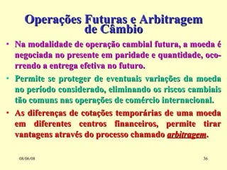 Operações Futuras e Arbitragem de Câmbio Na modalidade de operação cambial futura, a moeda é negociada no presente em paridade e quantidade, oco-rrendo a entrega efetiva no futuro. Permite se proteger de eventuais variações da moeda no período considerado, eliminando os riscos cambiais tão comuns nas operações de comércio internacional. As diferenças de cotações temporárias de uma moeda em diferentes centros financeiros, permite tirar vantagens através do processo chamado  arbitragem . 03/06/09 