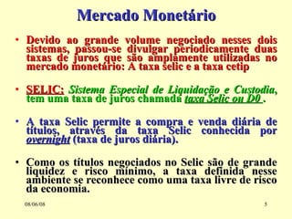 Mercado Monetário Devido ao grande volume negociado nesses dois sistemas, passou-se divulgar periodicamente duas taxas de juros que são amplamente utilizadas no mercado monetário: A taxa selic e a taxa cetip SELIC:   Sistema Especial de Liquidação e Custodia , tem uma taxa de juros chamada  taxa Selic ou D0  . A taxa Selic permite a compra e venda diária de títulos, através da taxa Selic conhecida por  overnight  (taxa de juros diária). Como os títulos negociados no Selic são de grande liquidez e risco mínimo, a taxa definida nesse ambiente se reconhece como uma taxa livre de risco da economia. 03/06/09 