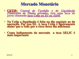 Mercado Monetário CETIP :   Central de Custódia e de Liquidação Financeira de Títulos privados , tem uma taxa de juros chamada  taxa Cetip ou D1 ou ADM . Na Cetip a liquidação é feita no dia seguinte ao da operação. Por isso D1. A taxa Cetip é ligeiramente maior que a Selic por o risco desse dia adicional. Como balizamento do mercado  a taxa SELIC é mais importante 03/06/09 