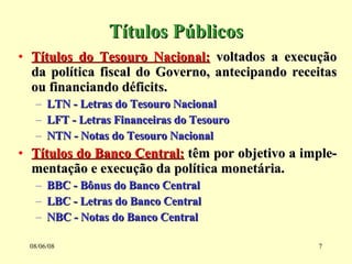 Títulos Públicos Títulos do Tesouro Nacional:  voltados a execução da política fiscal do Governo, antecipando receitas ou financiando déficits. LTN - Letras do Tesouro Nacional LFT - Letras Financeiras do Tesouro NTN - Notas do Tesouro Nacional Títulos do Banco Central:  têm por objetivo a imple-mentação e execução da política monetária. BBC - Bônus do Banco Central LBC - Letras do Banco Central NBC - Notas do Banco Central  03/06/09 