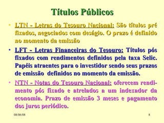 Títulos Públicos LTN - Letras do Tesouro Nacional:  São títulos pré fixados, negociados com deságio. O prazo é definido no momento da emissão LFT - Letras Financeiras do Tesouro:  Títulos pós fixados com rendimentos definidos pela taxa Selic. Papéis atraentes para o investidor sendo seus prazos de emissão  definidos no momento da emissão. NTN - Notas do Tesouro Nacional:  oferecem rendi-mento pós fixado e atrelados a um indexador da economia. Prazo de emissão 3 meses e pagamento dos juros periódico. 03/06/09 