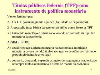 Títulos públicos federais (TPF)como instrumento de política monetária 03/06/09 Vamos lembrar que: Os TPF possuem grande liquidez (facilidade de negociação) 2. A taxa selic (taxa básica da economia) utiliza como lastro os TPF 3. O mercado monetário é estruturado visando ao controle da liquidez monetária da economia. ASSIM SENDO: Ao decidir reduzir a oferta monetária na economia a autoridade monetária coloca (vende) títulos aos agentes econômicos retirando parte do dinheiro de circulação Ao contrário, desejando expandir os meios de pagamentos a autoridade recompra títulos aumentando a oferta de moeda na economia 
