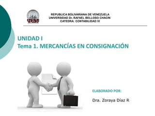 REPUBLICA BOLIVARIANA DE VENEZUELA
UNIVERSIDAD Dr. RAFAEL BELLOSO CHACIN
CATEDRA: CONTABILIDAD IV
UNIDAD I
Tema 1. MERCANCÍAS EN CONSIGNACIÓN
ELABORADO POR:
Dra. Zoraya Díaz R
 