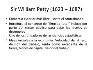 Sir William Petty (1623 – 1687)
• Comercio exterior más libre – evita el contrabando
• Introduce el concepto de “Empleo total” incluso por
parte del sector público para bajar los niveles de
desempleo
Uno de los fundadores de las ciencias estadísticas
• Ideas iniciales a la economía: Velocidad del dinero,
división del trabajo, renta como excedente de la
tierra, bienes de capital, valor del trabajo
 