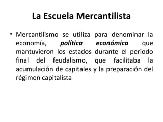 La Escuela Mercantilista
• Mercantilismo se utiliza para denominar la
economía, política económica que
mantuvieron los estados durante el periodo
final del feudalismo, que facilitaba la
acumulación de capitales y la preparación del
régimen capitalista
 