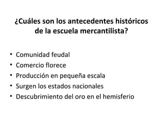 ¿Cuáles son los antecedentes históricos
de la escuela mercantilista?
• Comunidad feudal
• Comercio florece
• Producción en pequeña escala
• Surgen los estados nacionales
• Descubrimiento del oro en el hemisferio
 
