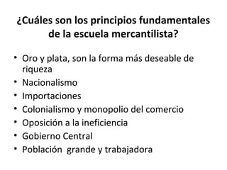 ¿Cuáles son los principios fundamentales
de la escuela mercantilista?
• Oro y plata, son la forma más deseable de
riqueza
• Nacionalismo
• Importaciones
• Colonialismo y monopolio del comercio
• Oposición a la ineficiencia
• Gobierno Central
• Población grande y trabajadora
 